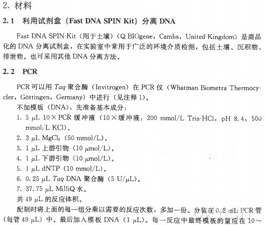 2.材料 2.1 利 用 试 剂 盒 （ FastDNASPINKit) 分离 DNA F a s t D N A S P I N K i t (用于土壤）（ Q B I O g e n e ， C a m b s , UnitedKingdom) 是商品 化的 D N A 分离试剂盒，在实验室中常用于广泛的环境介质检测，包括土壤、沉积物、 排泄物。也可采用其他D N A 分离方法。 2.2 PCR P C R 可以用 T a g 聚 合 酶 （ Invitrogen) 在 P C R 仪 （W h a t m a n Biometra T h e r m o c ycler， G 6ttingen， G e r m a n y ) 中 进 行 （ 见注释 1)。 不 加 模 板 （ D N A )，先准备基本成分： 1. 5 ， 10 X P C R 缓 冲 液 （10 X 缓 冲 液 ： 200 m m o l / L Tris-H C l ， p H 8.4， 500 m m o l / L K C 1)。 2. 3 juL M g C l 2 (50m m o l /L )〇 3. I 上 游 引 物 （10 M m o l/L )。 4. I juL 下 游 引 物 （10 f /m o l/L )。 5. I p.L d N T P (10 m m o l /L ) 〇 6. 0. 25 p L T 叫 D N A 聚 合 酶 （5 U /p L )。 7. 37. 75 (JL MilliQ 水 。 共 49 M L 的反应体积。 配制时将上面的每一组分乘以需要的反应次数，多加一份。分装在〇.2 m L P C R 管 (每管 49 ^1L ) 中。最 后 加人 模 板 D N A (I pdL)。每一反应中最终模板的量应在1〇