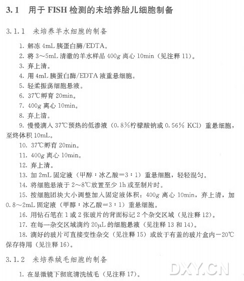 3 . 1 用于FISH检测的未培养胎儿细胞制备 3.1.1 未培养羊水细胞的制备 1 . 解 冻 4m L 胰蛋白酶/EDTA。 2 . 将 3〜5m L 清澈的羊水样品400g 离 心 IOmin (见 注 释 11)。 3 . 弃上清。 4 . 用 4m L 胰蛋白酶/EDTA液重悬细胞。 5 . 轻柔振荡细胞悬液。 6. 37°C孵育 20min。 7. 400g•离心 IOmin0 8 . 弃上清。 9 . 慢慢滴入37°C预 热 的 低 渗 液 （0 . 8 % 柠檬酸钠或0.56% KC1 ) 重悬细胞， 至 终 体 积IOmU 10. 37°C孵育 20min。 11. 400g 离心 IOmin0 12. 弃上清。 13. 力口2m L 固 定 液 （甲 醇 ：冰乙酸= 3 : 1 ) 重悬细胞，轻轻混匀。 14. 将细胞悬液于2〜8°C放置至少I h 或至制片时。 15. 按细胞团块大小调整加入固定液体积： 400g 离 心 IOmin, 弃上 清 ，加 0. 8〜2m L 固 定 液 （甲 醇 ：冰乙酸= 3 : 1 ) 重悬细胞。 16. 用钻石笔在1 或 2 张玻片的背面标记2 个 杂 交 区 域 （见 注 释 12)。 17. 在每一杂交区域滴约20^L 的 细 胞 悬 液 （见 注 释 1 3 和 14)。 18. 滴好的玻片可直接变性杂交（见 注 释 1 5 ) 或放于有盖的玻片盒内一20°C 保 存 待 用 （见 注 释 16)。 3. 1 . 2 未培养绒毛细胞的制备 ■ 1 . 在显微镜下彻底清洗绒毛（见 注 释 17)。