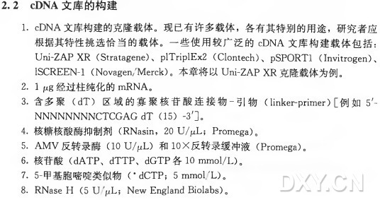 1. cDNA文库构建的克隆载体。现已有许多载体，各有其特别的用途，研究者应 根据其特性挑选恰当的载体。一些使用较广泛的 cDNA文库构建载体包括: Uni-ZAPXR (Stratagene)、 plTriplEx2 (Clontech)、 pSPORTl (Invitrogen)、 130^££1^-1(1^〇¥&8611/]\46]：〇 10。本章将以1711卜2八？父1^克隆载体为例。 2. 1/xg经过柱纯化的mRNA。 3 . 含 多 聚 （ dT) 区 域 的 寡 聚 核 苷 酸 连 接 物 - 引 物 （ linkerprimer) [例 如 5'- NNNNNNNNCTCGAGdT (15) -3’] 。 4. 核糖核酸酶抑制剂（ RNasin， 2 0 U//iL ; Pr〇 mega)。 5. AMV反 转 录 酶 （10 U" L) 和 IOX反转录缓冲液（ Promega)。 6 . 核 苷 酸 （ dATP、 dTTP、 dGTP 各 l 〇 mmol/L)。 7. 5-甲基胞嘧啶类似物（dCTP~J_5_mmol._~9_L~B。 8. RNase H (5 U '/ uL; New England Biolabs)。