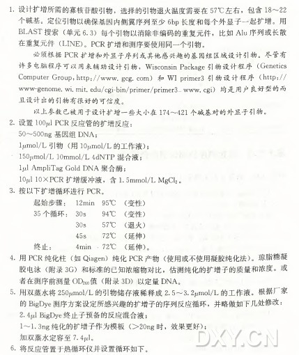 1. 设计扩增所需的寡核苷酸引物，选择的引物退火温度需要在57°C 左右，包 含 18〜22 个碱基。定位引物以确保基因内侧翼序列至少6b p 长度和每个外显子一起扩增。用 B L A S T 搜 索 （ 单元6. 3 ) 每个引物以消除非编码的重复元件，比如Alu序列或长散 在重复元件（ LINE)。 P C R 扩增和测序要使用同一个引物。 必须根据P C R 扩增和外显子序列或其他感兴趣的基因组区域设计引物。尽管有 许多电脑程序可以用来辅助设计引物， Wisconsin Package引物设计程序（Genetics Computer Group, littp://www. gcg. c o m ) 和 W I primer3 引物设计程序（ http:// w w w -genome.wi.mit.edu/cgi-bin/primer/primer3— w w w .cgi) 均是用户良好型的而 且设计出的引物有很好的可信度。 以上参数已被用于设计扩增一些大小在174〜421个碱基对的外显子引物。 2. 设置10(^1 P C R 反应管的扩增反应： 50〜500n g 基因组D N A ; ljumol/L 引 物 （ 用 lOpmol/L 的工作液） ； 150jumol/L 10mmol/L 4dNTP 混合液； Ijul AmpliTag Gold D N A 聚合酶； IOjl J IOXPCR 扩增缓冲液，含 I.5mmol/L MgCl2。 3. 按以下扩增循环进行P C R 。 起始步骤： 12min 95〇C (变性） 35个循环： 30s 94〇C (变性） 30s 57〇C (退火） 45s 72°C (延伸) 终止： 4min ， 720C (延伸） 。 4•用P C R 纯 化 柱 （ 如 Qiagen) 纯化P C R 产 物 （ 使用或不使用凝胶纯化法） 。琼脂糖凝 胶 电 泳 （ 附录3G ) 和标准的已知浓缩物对比，估测纯化的扩增子的质量和浓度。或 者在测序前测量〇〇26( )值 （ 附录3D ) 以定量D N A 。 5•用双蒸水将ZSOjumol/L 的引物储存液稀释成2.5〜3.2； xmol/L 的工作液。根据厂家 的 BigDye测序方案设定所感兴趣的扩增子的序列反应循环，并略做如下几处修改: 2. J^igDye终止子预备的反应混合液j 1〜I.3n g 纯化的扩增子作为模板（ > 2 0 n g 时，效果更好） ； 加双蒸水定容至7.4W 。 . 6•将反应管置于热循环仪并设置循环如下。