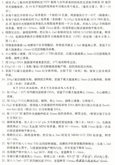 1. 将经Pac I 酶切的复制缺陷型H S V 载体与含外源基因的线性化质粒共转染IE基因 补充细胞培养。在 96孔平底组织培养板中分离出单个斑点。 （ 基本方案2 , 第 1〜18 步)。 2. 从每个板孔中转移80W 培养基到一个新的％ 孔板。将新板保存于一80°C (病毒株） 。 3. 在每个板孔中将剩余的2〇W 培 养基（ 含病毒）与 IOOjuI完全培养基/10% F B S 混合。 从 IE基因补充细胞的培养板孔从吸取培养基到一个24孔板，并加入120jul含病毒的 培养基。孵育60〜90min，每隔15min摇晃一次培养板以保证接种物平衡分布。 4 . 吸附反应后，抽吸接种物，然后加入Iml新鲜的完全M E M /10%F B S 培养基。孵育 2〜3d。检测培养物并以细胞变圆作为细胞病变效应（C P E ) 的 证 据 （ 基本方案2, 第 11步)。 5. 用微量移液器tip刮擦每个孔单细胞层，转移悬浮液至1.5m l 微量离心管。室温下以 最大超速离心IOmin以沉淀细胞及病毒。 6. 小心吸取上清液，用 50(V l p H 7. 5 T B S 洗沉淀。以最大超速离心5m m 以沉淀细胞及 病毒。抽吸上清液。 7. 用 200p l D N A 抽提缓冲液重悬沉淀。 37°C 摇床孵育过夜。 8. 2004 25 :24 : 1 苯酚/氯仿/异戊醇抽提溶胞产物。剧烈涡旋混合两相。 9. 室温下以最大超速离心5m i n 以分离两相。去 除 下 层 （ 有机）相，保留上层水相及 界面。 10. 20〇4氯仿抽提水相。颠倒混合两相。室温下最大超速离心2min以分离两相。转移 上 层 （ 水相）至新试管。 由于D N A 极端黏稠，将呈可见的黏液吸入吸量管。 11. 力卩 500W —20°C 异丙醇沉淀病毒D N A 。室温下以最大超速离心15min。小心抽吸上 清液。 12. 用 500^170%乙醇洗沉淀，颠倒。离心5min。抽吸上清液，自然晾干。 13. 50jul水重悬沉淀。使用插入外源基因序列特异性D N A 探针进行斑点印迹或Southe m blot杂 交 （ 附录3G ) 以分析病毒D N A 。 14. 取 IXlO5 IE基因补充细胞种植至30m m 组织培养皿。孵育过夜。 （ 孵育后板子从非 汇合到汇合） 15. 抽吸培养基，加人含IXlO7Pfu含外源基因重组病毒（ 第 2 步； M O I = IO; 见病毒 滴度测定）50〇4无血清M E M 培养基。孵 育 60〜90min，每隔15min摇晃一次皿 以保证接种物平衡分布。 16•吸附反应后，抽吸接种物，然后加入2m l 的完全M E M /10% F B S 培养基。孵育 12〜16h〇 17. 每个皿中加入0.8ml T R I 试剂溶解细胞。刮擦皿并转移细胞溶解物至一无菌1.5ml 的微量离心管中。匀浆器使溶胞产物均匀化，并在室温下孵育5min。 18. 在溶胞产物中加入0.1ml B C P , 涡旋15s。室温孵育2〜3min。 19.室温以最大超速离心15min，转移上层（ 水相； R N A ) 到一个新的1.5m l 离心管。 20. 加人0.5ml—20°C 异丙醇沉淀R N A ，室温孵育lOmin。室温最大超速离心lOmin。