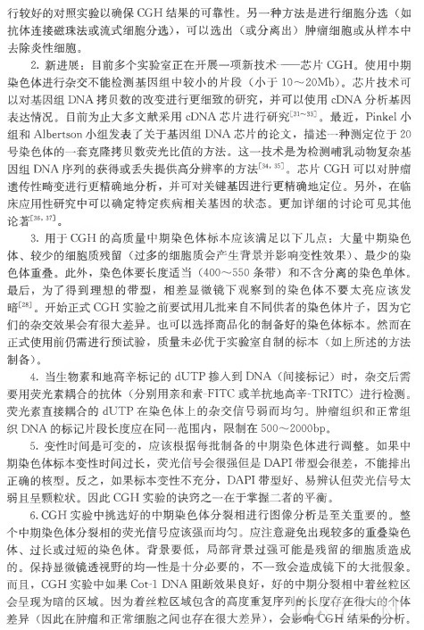 行较好的对照实验以确保CG H 结果的可靠性。另一种方法是进行细胞分选（如 抗体连接磁珠法或流式细胞分选） ，可 以 选 出 （或分离出）肿瘤细胞或从样本中 去除炎性细胞。 2 . 新进展：目前多个实验室正在开展一项新技术—芯 片 CGH。使用中期 染色体进行杂交不能检测基因组中较小的片段（小于1〇 〜20Mb)。芯片技术可 以对基因组DNA拷贝数的改变进行更细致的研究，并 可 以使用cDNA分析基因 表达情况。目前为止大多文献采用cDNA芯片进行研究^ 〜 33」。最 近 ， Pinkel小 组 和 Albertson小组发表了关于基因组DNA芯片的论文，描述一种测定位于20 号染色体的一套克隆拷贝数突光比值的方法。这一技术是为检测哺乳动物复杂基 因 组 DNA序列的获得或丢失提供高分辨率的方法[34’35]。芯 片 C G H 可以对肿瘤 遗传性畸变进行更精确地分析，并可对关键基因进行更精确地定位。另外，在临 床应用性研究中可以确定特定疾病相关基因的状态。更加详细的讨论可见其他 论著[36’37]。 3 . 用 于 C G H 的高质量中期染色体标本应该满足以下几点：大量中期染色 体 、较少的细胞质残留（过多的细胞质会产生背景并影响变性效果） 、最少的染 色体重叠。此外，染 色 体 要 长 度 适 当 （400〜550条带）和不含分离的染色单体。 最后，为了得到理想的带型，相差显微镜下观察到的染色体不要太亮应该发 暗[28]。开始正式CG H 实验之前要试用几批来自不同供者的染色体片子，因为它 们的杂交效果会有很大差异。也可以选择商品化的制备好的染色体标本。然而在 正式使用前仍需进行预试验，质量未必优于实验室自制的标本（如上所述的方法 制备)。 4 . 当生物素和地高辛标记的dU T P 掺 入 到 DNA (间接标记）时 ，杂交后需 要用荧光素耦合的抗体（分别用亲和素-FIT C 或羊抗地高辛-TRITC) 进行检测。 荧光素直接耦合的dU T P 在染色体上的杂交信号弱而均勻。肿瘤组织和正常组 织 D N A 的标记片段长度应在同一范围内，限制在500〜2000bp。 5 . 变性时间是可变的，应该根据每批制备的中期染色体进行调整。如果中 期染色体标本变性时间过长，荧光信号会很强但是DAPI带型会很差，不能排出 正确的核型。反之，如果标本变性不充分， DAPI带型好、易辨认但荧光信号太 弱且呈颗粒状。因 此 C G H 实验的诀窍之一在于掌握二者的平衡。 6. CGH 实验中挑选好的中期染色体分裂相进行图像分析是至关重要的。整 个中期染色体分裂相的荧光信号应该强而均匀。应注意避免出现较多的重叠染色 体 、过长或过短的染色体。背景要低，局部背景过强可能是残留的细胞质造成 的。保持显微镜透视野的均一性是十分必要的，不一致会造成镜下的大批假象。 而且， CG H 实验中如果Cot-1 DNA 阻断效果良好，好的中期分裂相中着丝粒区 会呈现为暗的区域。因为着丝粒区域包含的高度重复序列的长度存在很大的个体 差 异 （因此在肿瘤和正常细胞之间也存在很大差异） ，会 影 响 CG H 结果的分析。